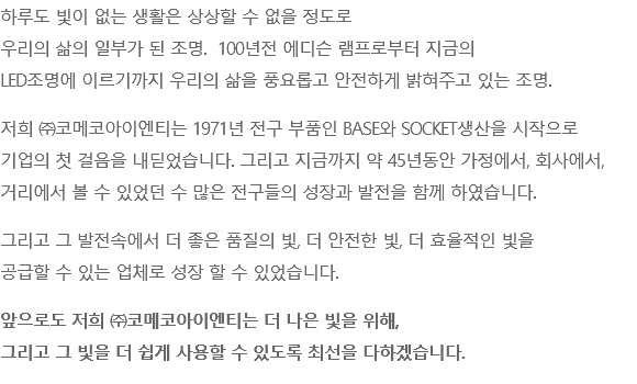 하루도 빛이 없는 생활은 상상할 수 없을 정도로 우리의 삶의 일부가 된 조명. 100년전 에디슨 램프로부터 지금의 LED조명에 이르기까지 우리의 삶을 풍요롭고 안전하게 밝혀주고 있는 조명. 저희 ㈜코메코아이엔티는 1971년 전구 부품인 BASE와 SOCKET생산을 시작으로 기업의 첫 걸음을 내딛었습니다. 그리고 지금까지 약 45년동안 가정에서, 회사에서, 거리에서 볼 수 있었던 수 많은 전구들의 성장과 발전을 함께 하였습니다. 그리고 그 발전속에서 더 좋은 품질의 빛, 더 안전한 빛, 더 효율적인 빛을 공급할 수 있는 업체로 성장 할 수 있었습니다. 앞으로도 저희 ㈜코메코아이엔티는 더 나은 빛을 위해, 그리고 그 빛을 더 쉽게 사용할 수 있도록 최선을 다하겠습니다.